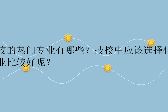 技校的热门专业有哪些？技校中应该选择什么专业比较好呢？