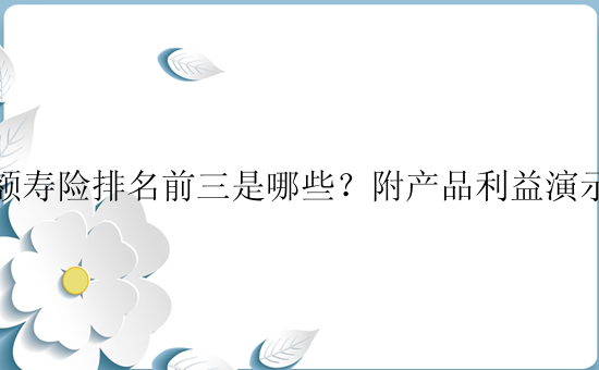 增额寿险排名前三是哪些？附产品利益演示表