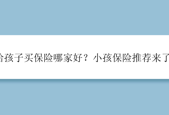 给孩子买保险哪家好？小孩保险推荐来了！