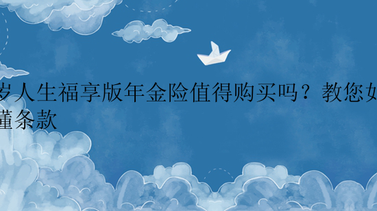 百岁人生福享版年金险值得购买吗？教您如何看懂条款