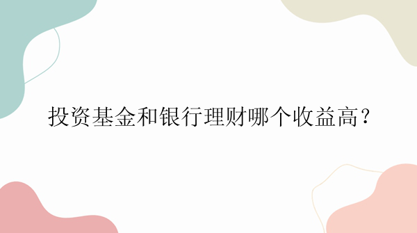 投资基金和银行理财哪个收益高？