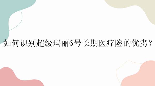 如何识别超级玛丽6号长期医疗险的优劣？