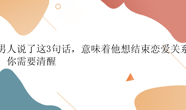 男人说了这3句话，意味着他想结束恋爱关系，你需要清醒