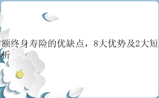 增额终身寿险的优缺点，8大优势及2大短板解析