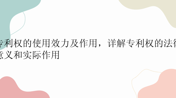 专利权的使用效力及作用，详解专利权的法律意义和实际作用