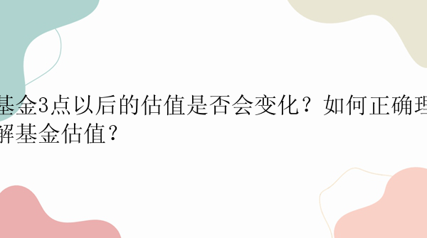 基金3点以后的估值是否会变化？如何正确理解基金估值？