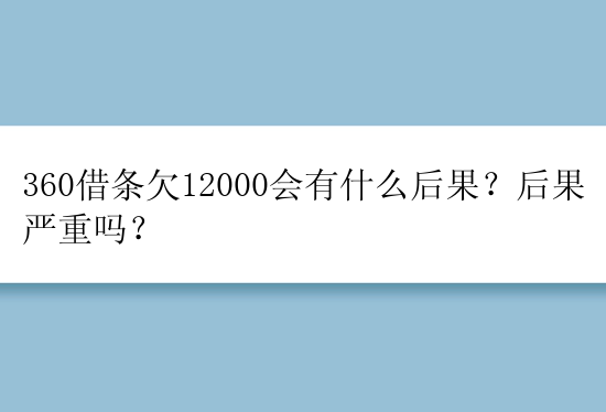 360借条欠12000会有什么后果？后果严重吗？