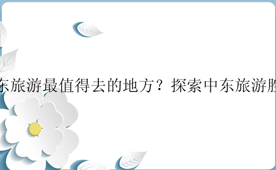 中东旅游最值得去的地方？探索中东旅游胜地