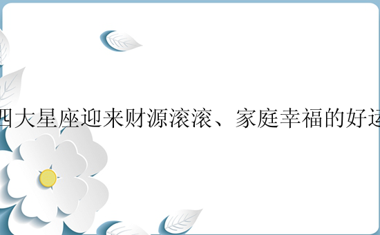 四大星座迎来财源滚滚、家庭幸福的好运