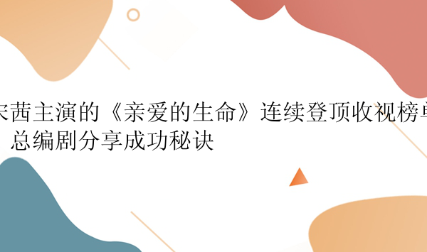 宋茜主演的《亲爱的生命》连续登顶收视榜单，总编剧分享成功秘诀