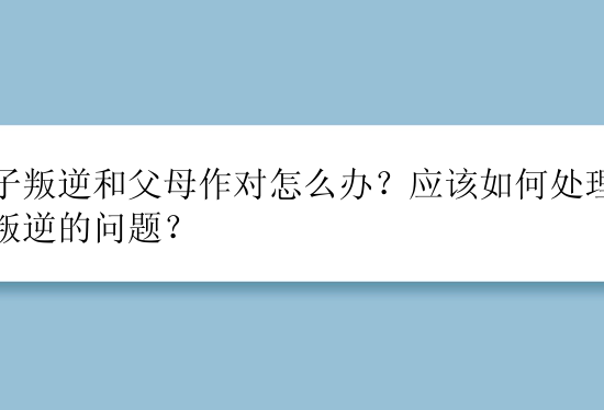 孩子叛逆和父母作对怎么办？应该如何处理孩子叛逆的问题？