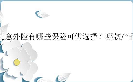 少儿意外险有哪些保险可供选择？哪款产品更优？