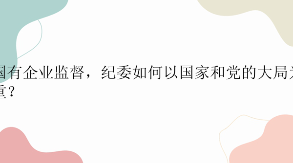 国有企业监督，纪委如何以国家和党的大局为重？