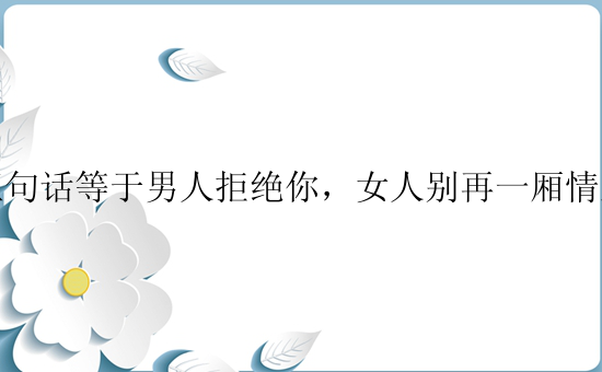 五句话等于男人拒绝你，女人别再一厢情愿