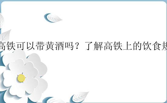 坐高铁可以带黄酒吗？了解高铁上的饮食规定。