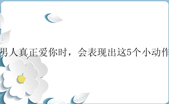 男人真正爱你时，会表现出这5个小动作