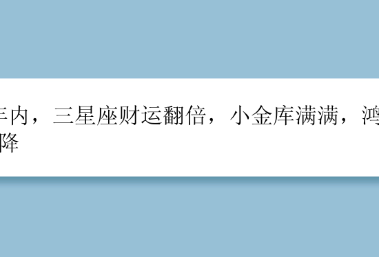 8年内，三星座财运翻倍，小金库满满，鸿运天降