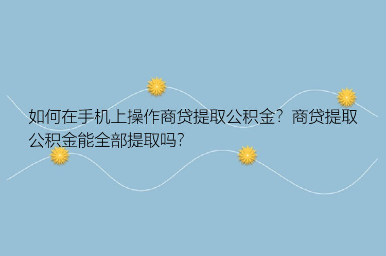 如何在手机上操作商贷提取公积金？商贷提取公积金能全部提取吗？