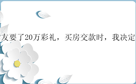 女友要了20万彩礼，买房交款时，我决定退婚