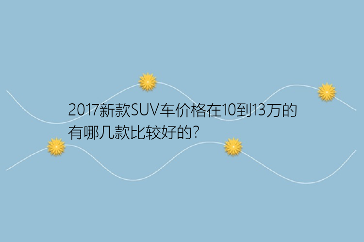 2017新款SUV车价格在10到13万的有哪几款比较好的？