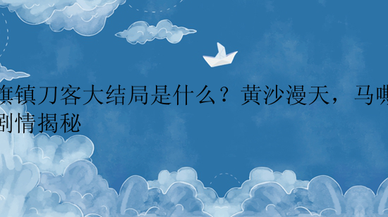 双旗镇刀客大结局是什么？黄沙漫天，马嘶人怒剧情揭秘