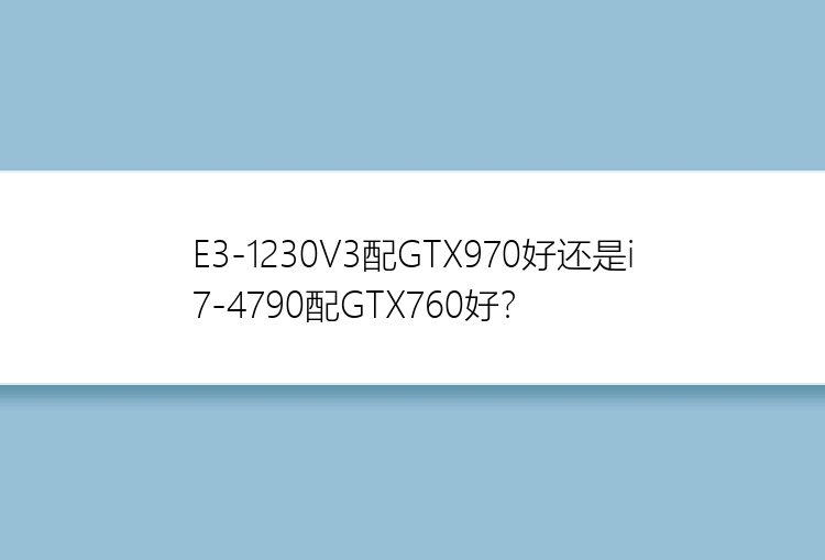 E3-1230V3配GTX970好还是i7-4790配GTX760好？