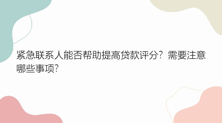 紧急联系人能否帮助提高贷款评分？需要注意哪些事项？