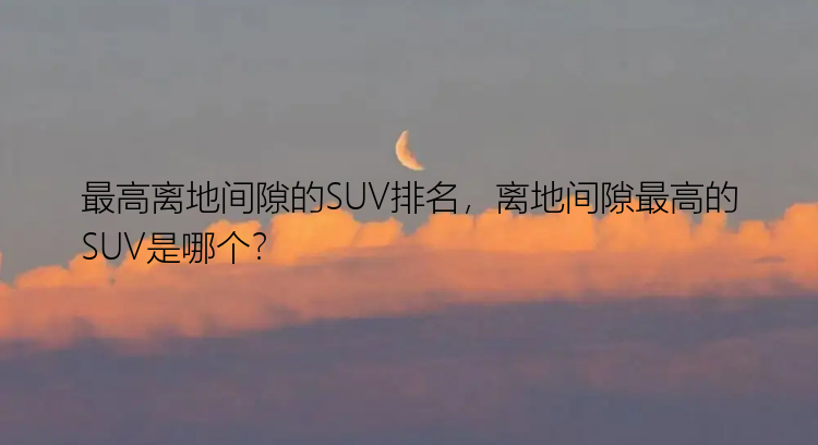 最高离地间隙的SUV排名，离地间隙最高的SUV是哪个？