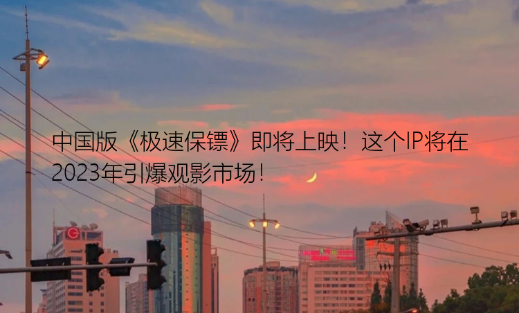 中国版《极速保镖》即将上映！这个IP将在2023年引爆观影市场！