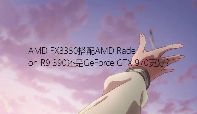 AMD FX8350搭配AMD Radeon R9 390还是GeForce GTX 970更好？