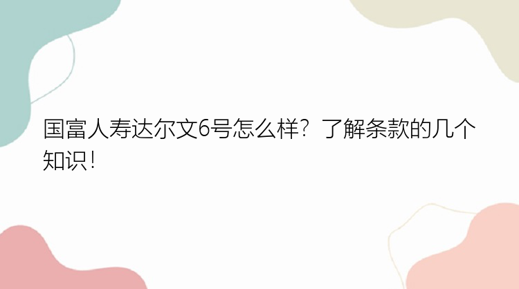 国富人寿达尔文6号怎么样？了解条款的几个知识！