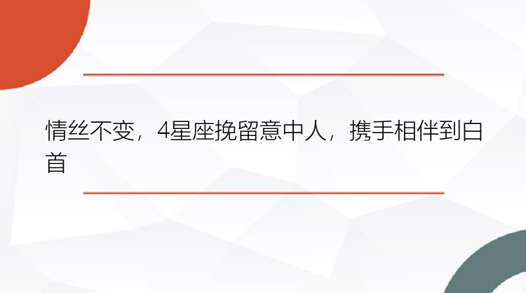 情丝不变，4星座挽留意中人，携手相伴到白首