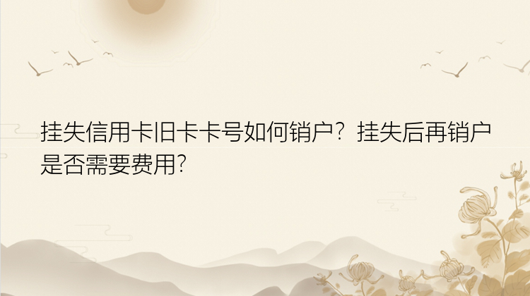 挂失信用卡旧卡卡号如何销户？挂失后再销户是否需要费用？