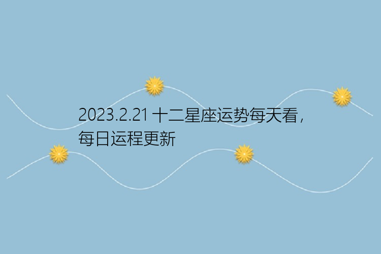 2023.2.21 十二星座运势每天看，每日运程更新