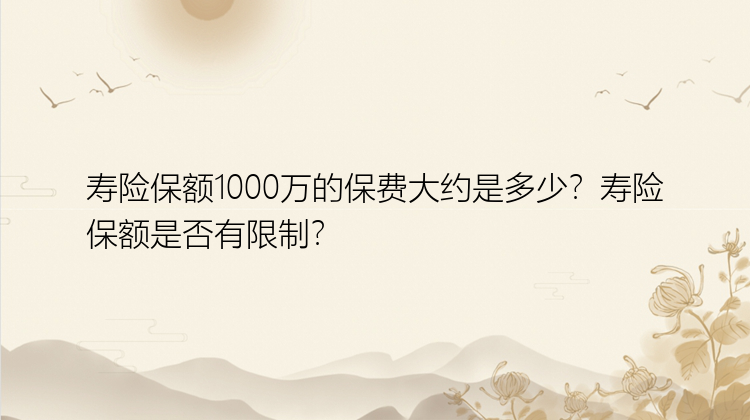 寿险保额1000万的保费大约是多少？寿险保额是否有限制？