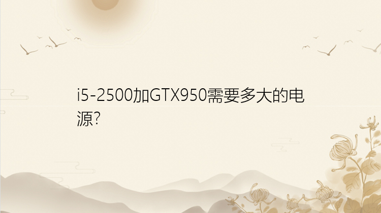 i5-2500加GTX950需要多大的电源？