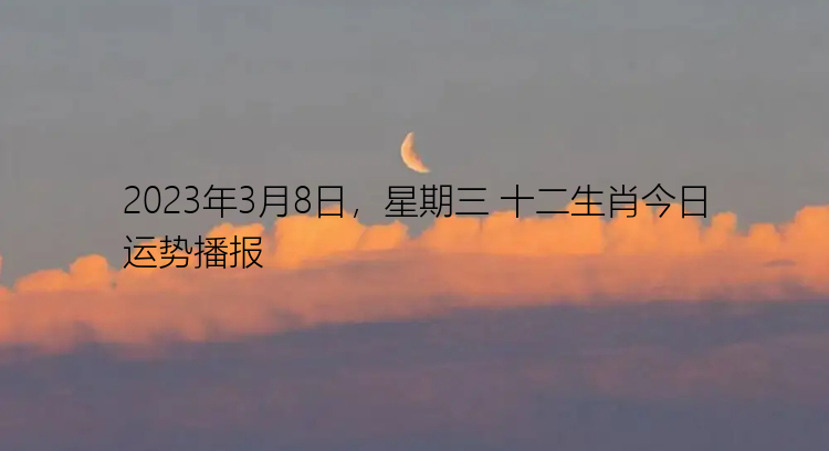 2023年3月8日，星期三 十二生肖今日运势播报