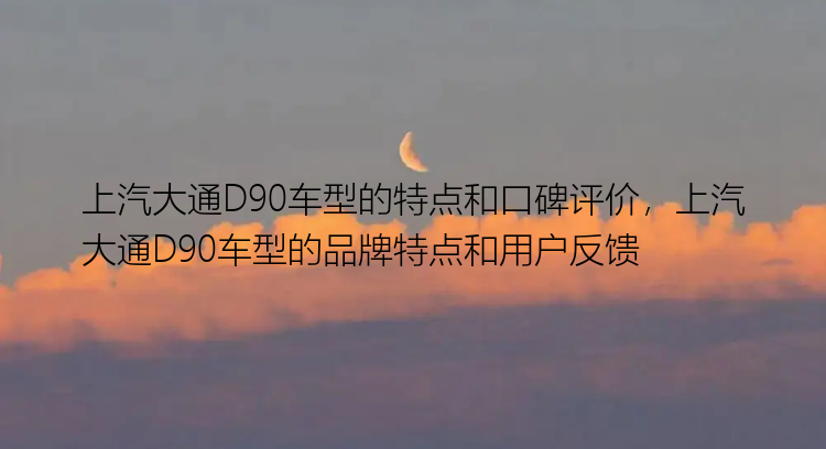 上汽大通D90车型的特点和口碑评价，上汽大通D90车型的品牌特点和用户反馈