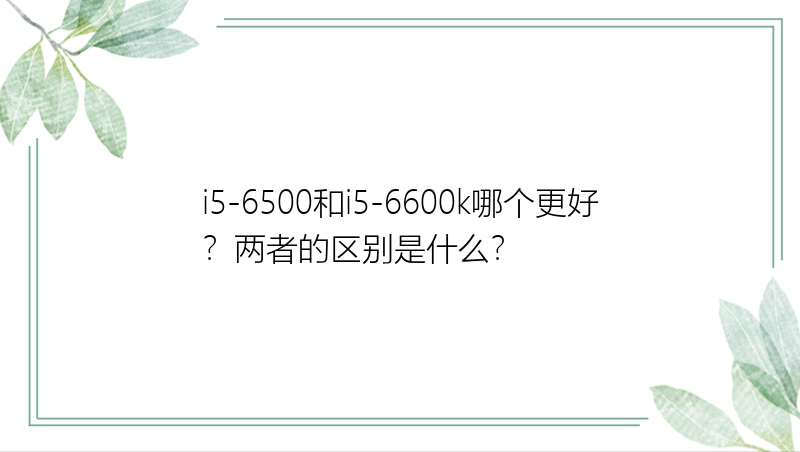 i5-6500和i5-6600k哪个更好？两者的区别是什么？