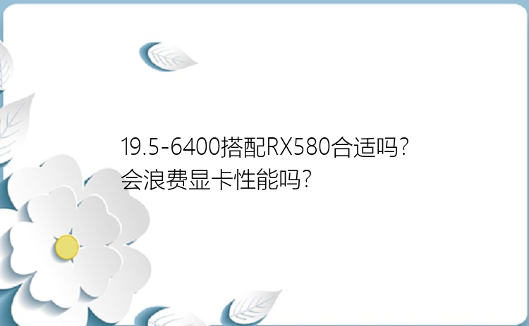 19.5-6400搭配RX580合适吗？会浪费显卡性能吗？