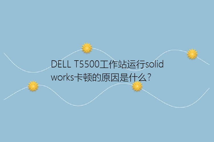 DELL T5500工作站运行solidworks卡顿的原因是什么？