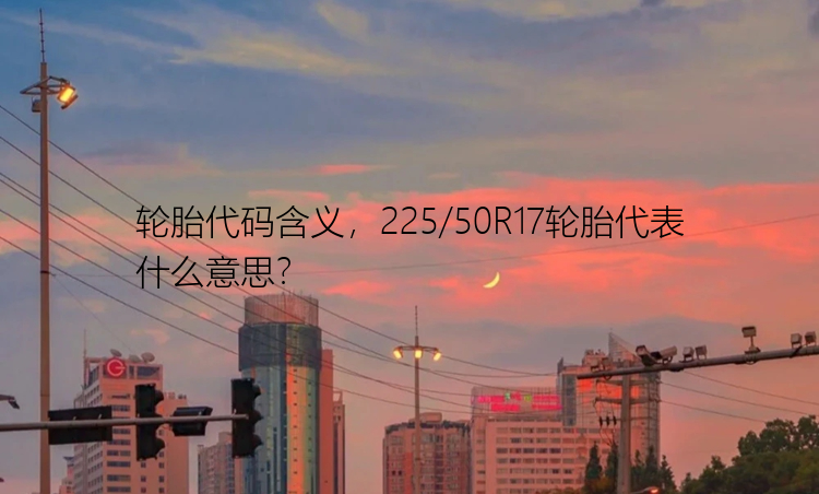 轮胎代码含义，225/50R17轮胎代表什么意思？