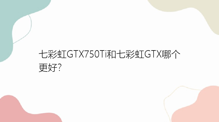 七彩虹GTX750Ti和七彩虹GTX哪个更好？