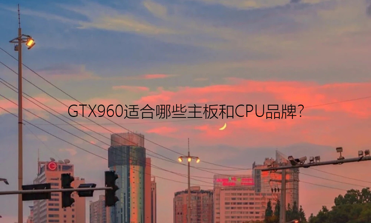 GTX960适合哪些主板和CPU品牌？