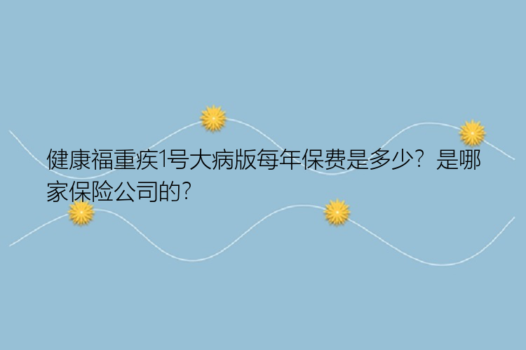 健康福重疾1号大病版每年保费是多少？是哪家保险公司的？