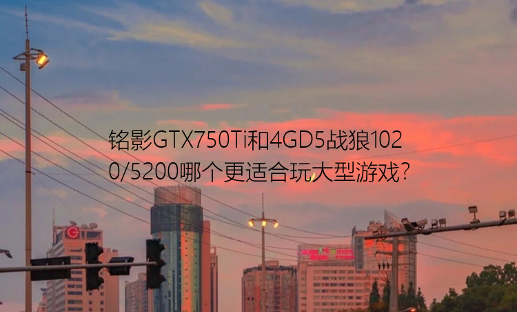 铭影GTX750Ti和4GD5战狼1020/5200哪个更适合玩大型游戏？