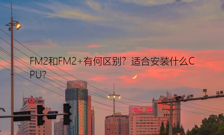 FM2和FM2+有何区别？适合安装什么CPU？