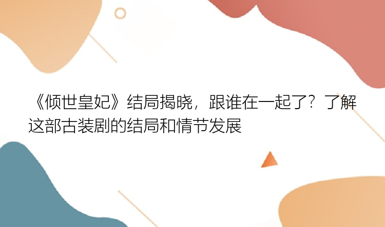 《倾世皇妃》结局揭晓，跟谁在一起了？了解这部古装剧的结局和情节发展