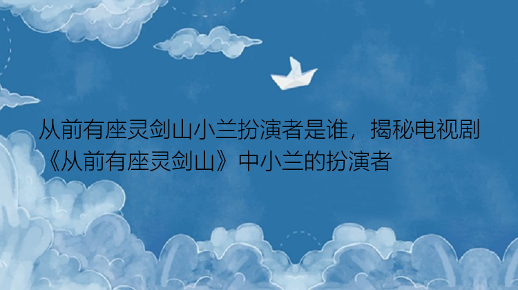 从前有座灵剑山小兰扮演者是谁，揭秘电视剧《从前有座灵剑山》中小兰的扮演者