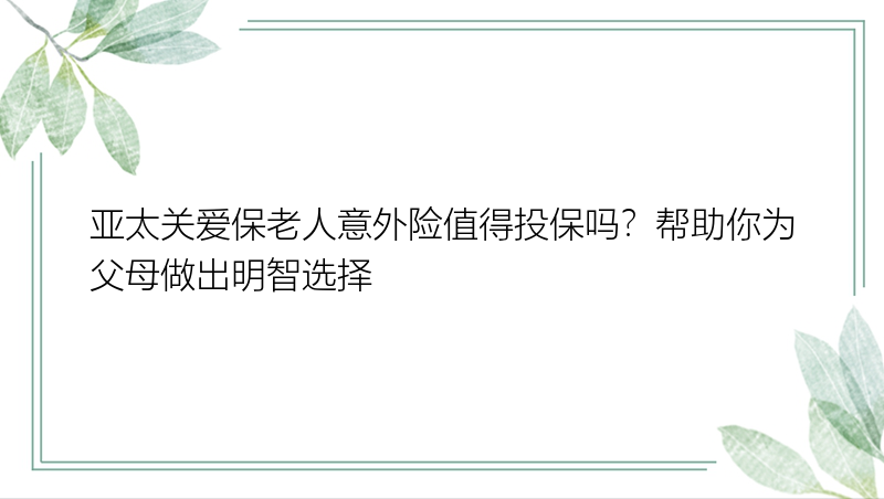 亚太关爱保老人意外险值得投保吗？帮助你为父母做出明智选择